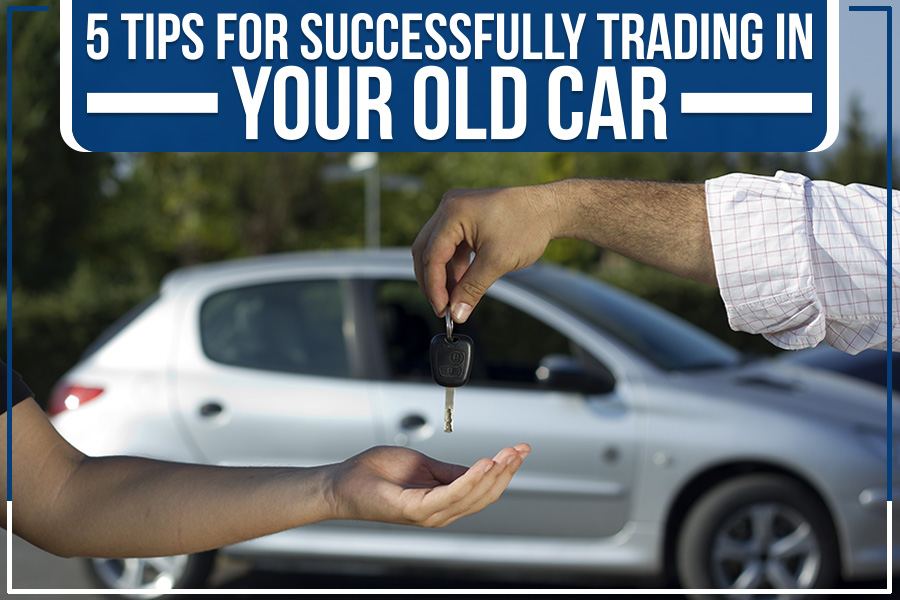 5 Tips For Successfully Trading In Your Old Car